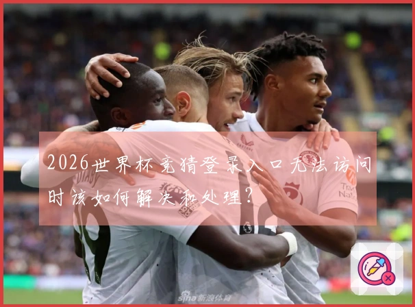 2026世界杯竞猜登录入口无法访问时该如何解决和处理？