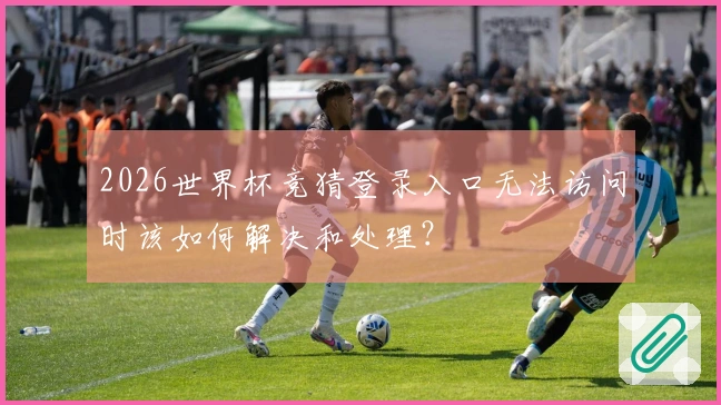2026世界杯竞猜登录入口无法访问时该如何解决和处理？